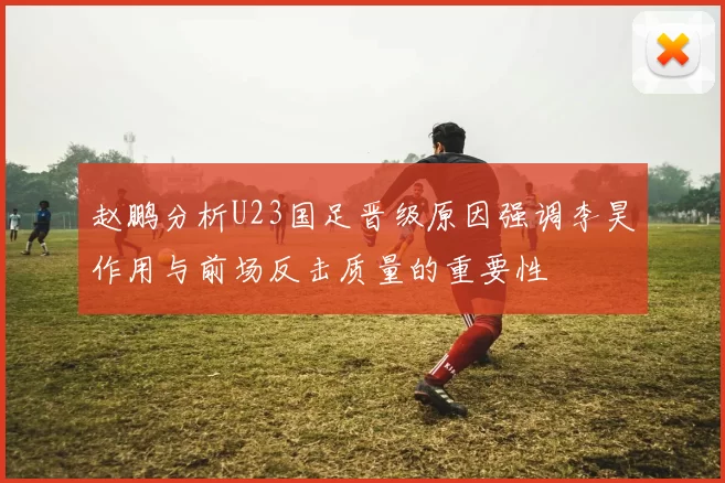 赵鹏分析U23国足晋级原因强调李昊作用与前场反击质量的重要性