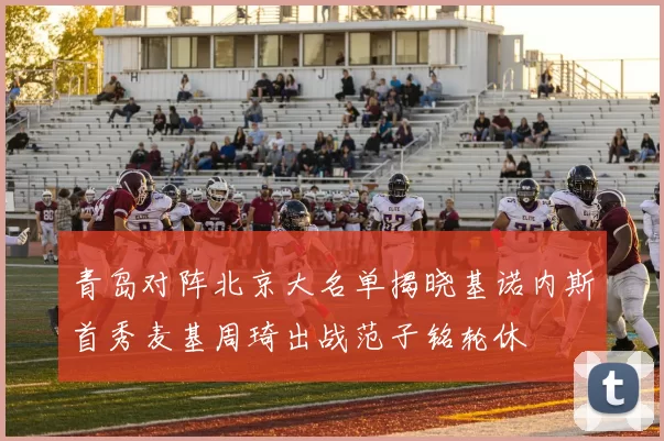 青岛对阵北京大名单揭晓基诺内斯首秀麦基周琦出战范子铭轮休
